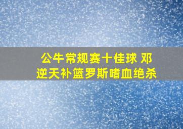 公牛常规赛十佳球 邓逆天补篮罗斯嗜血绝杀